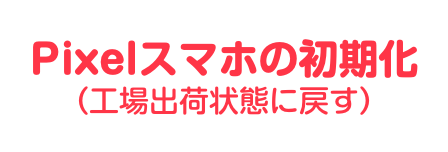 Pixelスマホ初期化方法